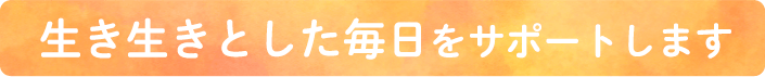 生き生きとした毎日をサポートします
